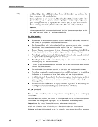 310 LOVELY PROFESSIONAL UNIVERSITY
Financial Management
Notes could net $20 per share to RKP. Chowdhary Prasad called new Jersy and confirmed that
these options were still open to the firm.
In making decision on new investments, Chowdhary Prasad believes in the validity of the
future-earnings per share technique. He knows that RKP has traditionally traded at a 6/1
price-earning multiple and he expects that this will hold. Thus, if a new project increases
future earnings per share, it will increase the value of the firm for its shareholders.
Question
According to the future earning share approach and after detailed analysis what do you
feel about the plastic project. Is it worth while to accept.
14.6 Summary
 Management of earnings means, how the earnings of a firm are determined and how they
are utilised or appropriated or allocated or distributed.
 The firm’s dividend policy is formulated with two basic objectives in mind – providing
for sufficient financing and maximizing the wealth of the firm’s shareholders.
 Three of the more commonly used dividend policies are Constant Payout Ratio Dividend
Policy, Regular Dividend Policy and; Low Regular and Extra-dividend Policy
 According to traditional approach of dividend policy the stock value responds positively
to higher dividends and negatively with low dividends.
 According to Walter model, the investment policy of a firm cannot be separated from its
dividend policy and both are interlinked.
 Gordon Model assumes that future dividends are the sole determinant of the intrinsic
value of the common shares.
 The irrelevance of dividends is provided by the Miller and Modigliani Hypothesis
 According to rational expectation model, there would be no impact of the dividend
declaration on the market price of the share so long as it is at the expected rate.
 In addition to cash dividends, the firm has other options for distributing profits to
shareholders. These options are Bonus shares (stock dividend), Stock (share) split and
Stock repurchase
 The amount of dividend that can be legally distributed is governed by the company law,
judicial pronouncements in leading cases and contractual restrictions.
14.7 Keywords
Dividends: It refers to that portion of company’s net earnings that is paid out to the equity
shareholders.
Dividend Policy: It decides the portion of earnings to be paid as dividends to ordinary
shareholders and what portion is ploughed back in the firm for investment purpose.
Payout Ratio: The ratio of dividend to earnings is known as payout ratio.
Profit: It is the excess of the revenue over the expenses on conducting the operations.
Stability: it refers to the consistency or lack of variability in the stream of dividend payments.
 