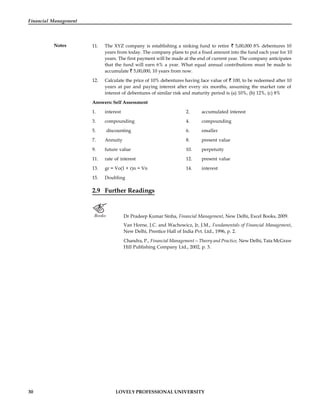 30 LOVELY PROFESSIONAL UNIVERSITY
Financial Management
Notes 11. The XYZ company is establishing a sinking fund to retire 5,00,000 8% debentures 10
years from today. The company plans to put a fixed amount into the fund each year for 10
years. The first payment will be made at the end of current year. The company anticipates
that the fund will earn 6% a year. What equal annual contributions must be made to
accumulate 5,00,000, 10 years from now.
12. Calculate the price of 10% debentures having face value of 100, to be redeemed after 10
years at par and paying interest after every six months, assuming the market rate of
interest of debentures of similar risk and maturity period is (a) 10%, (b) 12%, (c) 8%
Answers: Self Assessment
1. interest 2. accumulated interest
3. compounding 4. compounding
5. discounting 6. smaller
7. Annuity 8. present value
9. future value 10. perpetuity
11. rate of interest 12. present value
13. gr = Vo(1 + r)n = Vn 14. interest
15. Doubling
2.9 Further Readings
Books Dr Pradeep Kumar Sinha, Financial Management, New Delhi, Excel Books, 2009.
Van Horne, J.C. and Wachowicz, Jr, J.M., Fundamentals of Financial Management,
New Delhi, Prentice Hall of India Pvt. Ltd., 1996, p. 2.
Chandra, P., Financial Management—Theory and Practice, New Delhi, Tata McGraw
Hill Publishing Company Ltd., 2002, p. 3.
 