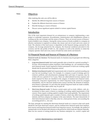 32 LOVELY PROFESSIONAL UNIVERSITY
Financial Management
Notes Objectives
After studying this unit, you will be able to:
 Identify the different long-term sources of finance
 Explain the different short-term sources of finance
 Describe leasing as a source of finance
 Discuss various significant aspects related to venture capital finance
Introduction
One of the most important element for an entrepreneur or company implementing a new
project or undertake expansion, diversification, modernization and rehabilitation scheme is
working out the cost of project and the means of finance. There are several sources of finance/
funds available to any company. Among the various sources of funds available to a company an
effective mechanism is required to evaluate risk, tenure and cost of each and every source of
fund. The selection of the fund source is dependent on the financial strategy pursued by the
company, the leverage planned by the company, the financial conditions prevalent in the
economy and the risk profile of both viz., the company as well as the industry in which the
company operates. Each and every source of funds has some merits and demerits.
3.1 Financial Needs and Sources of Finance of a Business
Financial needs of a business: The financial needs of a business may be grouped into following
three categories:
1. Long-term financial needs: Such needs generally refer to funds for a period exceeding 5 –
10 years. All investments in plant, machinery, land, buildings, etc., are considered as long-
term financial needs. Funds required to finance permanent or hard-core working capital
should also be procured from long-term sources.
2. Medium-term financial needs: Such requirements refer to funds for a period exceeding one
year but not exceeding 5 years. For example, if a company as part of strategy goes for
extensive publicity and advertisement campaign then such type of expenses, may be
written off over a period of 3 to 5 years. These are called deferred revenue expenses and
funds required for them are classified in the category of medium term financial needs.
Sometimes, long-term requirements, for which long-term funds cannot be arranged
immediately, may be met from medium-term sources and thus the demand of medium-
term finance is generated. As and when the desired long-term funds are made available,
medium-term loans taken earlier may be paid off.
3. Short-term financial needs: To finance current assets such as stock, debtors, cash, etc.,
investment in these assets is known as meeting of working capital requirements of the
concern. Firms require working capital to employ fixed assets gainfully. The requirement
of working capital depends upon a number of factors, which may differ from industry to
industry and from company to company in the same industry. The main characteristic of
short-term financial needs is that they arise for a short period of time, not exceeding the
accounting period i.e., one year.
The basic principle for meeting the short-term financial needs of a concern is that such needs
should be met from short-term sources, and for medium-term financial needs from medium-
term sources and long-term financial needs from long-term sources. Accordingly, the method of
raising funds is to be decided with reference to the period for which funds are required. Basically,
there are two sources of raising funds for any business enterprise viz., owner’s capital and
 