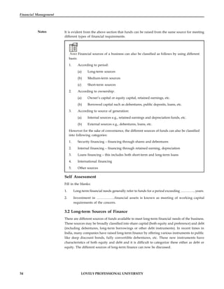 34 LOVELY PROFESSIONAL UNIVERSITY
Financial Management
Notes It is evident from the above section that funds can be raised from the same source for meeting
different types of financial requirements.
Notes Financial sources of a business can also be classified as follows by using different
basis:
1. According to period:
(a) Long-term sources
(b) Medium-term sources
(c) Short-term sources
2. According to ownership:
(a) Owner’s capital or equity capital, retained earnings, etc.
(b) Borrowed capital such as debentures, public deposits, loans, etc.
3. According to source of generation:
(a) Internal sources e.g., retained earnings and depreciation funds, etc.
(b) External sources e.g., debentures, loans, etc.
However for the sake of convenience, the different sources of funds can also be classified
into following categories:
1. Security financing – financing through shares and debentures
2. Internal financing – financing through retained earning, depreciation
3. Loans financing – this includes both short-term and long-term loans
4. International financing
5. Other sources
Self Assessment
Fill in the blanks:
1. Long-term financial needs generally refer to funds for a period exceeding …………..years.
2. Investment in …………….financial assets is known as meeting of working capital
requirements of the concern.
3.2 Long-term Sources of Finance
There are different sources of funds available to meet long-term financial needs of the business.
These sources may be broadly classified into share capital (both equity and preference) and debt
(including debentures, long-term borrowings or other debt instruments). In recent times in
India, many companies have raised long-term finance by offering various instruments to public
like deep discount bonds, fully convertible debentures, etc. These new instruments have
characteristics of both equity and debt and it is difficult to categorize these either as debt or
equity. The different sources of long-term finance can now be discussed.
 