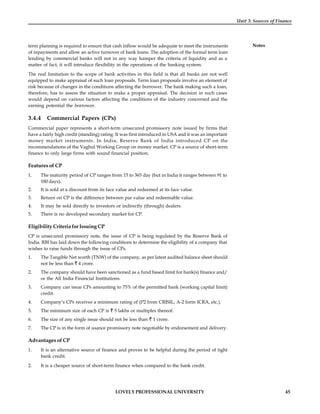LOVELY PROFESSIONAL UNIVERSITY 45
Unit 3: Sources of Finance
Notes
term planning is required to ensure that cash inflow would be adequate to meet the instruments
of repayments and allow an active turnover of bank loans. The adoption of the formal term loan
lending by commercial banks will not in any way hamper the criteria of liquidity and as a
matter of fact, it will introduce flexibility in the operations of the banking system.
The real limitation to the scope of bank activities in this field is that all banks are not well
equipped to make appraisal of such loan proposals. Term loan proposals involve an element of
risk because of changes in the conditions affecting the borrower. The bank making such a loan,
therefore, has to assess the situation to make a proper appraisal. The decision in such cases
would depend on various factors affecting the conditions of the industry concerned and the
earning potential the borrower.
3.4.4 Commercial Papers (CPs)
Commercial paper represents a short-term unsecured promissory note issued by firms that
have a fairly high credit (standing) rating. It was first introduced in USA and it was an important
money market instruments. In India, Reserve Bank of India introduced CP on the
recommendations of the Vaghul Working Group on money market. CP is a source of short-term
finance to only large firms with sound financial position.
Features of CP
1. The maturity period of CP ranges from 15 to 365 day (but in India it ranges between 91 to
180 days).
2. It is sold at a discount from its face value and redeemed at its face value.
3. Return on CP is the difference between par value and redeemable value.
4. It may be sold directly to investors or indirectly (through) dealers.
5. There is no developed secondary market for CP.
Eligibility Criteria for Issuing CP
CP is unsecured promissory note, the issue of CP is being regulated by the Reserve Bank of
India. RBI has laid down the following conditions to determine the eligibility of a company that
wishes to raise funds through the issue of CPs.
1. The Tangible Net worth (TNW) of the company, as per latest audited balance sheet should
not be less than 4 crore.
2. The company should have been sanctioned as a fund based limit for bank(s) finance and/
or the All India Financial Institutions.
3. Company can issue CPs amounting to 75% of the permitted bank (working capital limit)
credit.
4. Company’s CPs receives a minimum rating of (P2 from CRISIL, A-2 form ICRA, etc.).
5. The minimum size of each CP is 5 lakhs or multiples thereof.
6. The size of any single issue should not be less than 1 crore.
7. The CP is in the form of usance promissory note negotiable by endorsement and delivery.
Advantages of CP
1. It is an alternative source of finance and proves to be helpful during the period of tight
bank credit.
2. It is a cheaper source of short-term finance when compared to the bank credit.
 