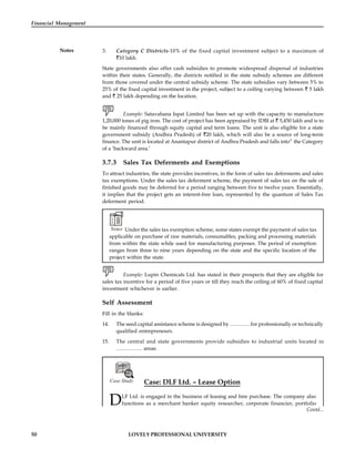50 LOVELY PROFESSIONAL UNIVERSITY
Financial Management
Notes 3. Category C Districts-10% of the fixed capital investment subject to a maximum of
10 lakh.
State governments also offer cash subsidies to promote widespread dispersal of industries
within their states. Generally, the districts notified in the state subsidy schemes are different
from those covered under the central subsidy scheme. The state subsidies vary between 5% to
25% of the fixed capital investment in the project, subject to a ceiling varying between 5 lakh
and 25 lakh depending on the location.
Example: Satavahana Ispat Limited has been set up with the capacity to manufacture
1,20,000 tones of pig iron. The cost of project has been appraised by IDBI at 5,450 lakh and is to
be mainly financed through equity capital and term loans. The unit is also eligible for a state
government subsidy (Andhra Pradesh) of 20 lakh, which will also be a source of long-term
finance. The unit is located at Anantapur district of Andhra Pradesh and falls into” the Category
of a ‘backward area.’
3.7.3 Sales Tax Deferments and Exemptions
To attract industries, the state provides incentives, in the form of sales tax deferments and sales
tax exemptions. Under the sales tax deferment scheme, the payment of sales tax on the sale of
finished goods may be deferred for a period ranging between five to twelve years. Essentially,
it implies that the project gets an interest-free loan, represented by the quantum of Sales Tax
deferment period.
Notes Under the sales tax exemption scheme, some states exempt the payment of sales tax
applicable on purchase of raw materials, consumables, packing and processing materials
from within the state while used for manufacturing purposes. The period of exemption
ranges from three to nine years depending on the state and the specific location of the
project within the state.
Example: Lupin Chemicals Ltd. has stated in their prospects that they are eligible for
sales tax incentive for a period of five years or till they reach the ceiling of 60% of fixed capital
investment whichever is earlier.
Self Assessment
Fill in the blanks:
14. The seed capital assistance scheme is designed by …………for professionally or technically
qualified entrepreneurs.
15. The central and state governments provide subsidies to industrial units located in
…………… areas.

Case Study Case: DLF Ltd. – Lease Option
DLF Ltd. is engaged in the business of leasing and hire purchase. The company also
functions as a merchant banker equity researcher, corporate financier, portfolio
Contd...
 