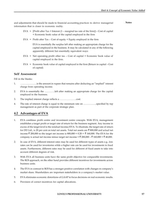 LOVELY PROFESSIONAL UNIVERSITY 57
Unit 4: Concept of Economic Value Added
Notes
and adjustments that should be made to financial accounting practices to derive managerial
information that is closer to economic reality.
EVA = [Profit after Tax + Interest (1 – marginal tax rate of the firm)] – Cost of capital
× Economic book value of the capital employed in the firm
EVA = Profit after Tax – Cost of equity × Equity employed in the firm
EVA is essentially the surplus left after making an appropriate charge for the
capital employed in the business. It may be calculated in any of the following
apparently different but essentially equivalent ways:
EVA = Net operating profit other tax – Cost of capital × Economic book value of
capital employed in the firm.
EVA = Economic book value of capital employed in the firm (Return in capital – Cost
of capital)
Self Assessment
Fill in the blanks:
1. …………………is the amount in rupees that remains after deducting an “implied” interest
charge from operating income.
2. EVA is essentially the ………….left after making an appropriate charge for the capital
employed in the business.
3. The implied interest charge reflects a …………………cost.
4. The rate of interest charge is equal to the minimum rate on ……………..specified by top
management as part of the corporate strategic plan.
4.2 Advantages of EVA
1. EVA combines profit centre and investment centre concepts. With EVA, management
establishes a target profit or target rate of return for the business segment. Any income in
excess of the target level is the residual income/EVA. To illustrate, the target rate of return
for DD Ltd., is 20 per cent on total net assets. Total net assets are 800,000 and actual net
income 200,000 so the target net income is 800,000 × 0.20 = 160,000. The EVA for the
company is actual net income minus target net income = 200,000 – 160,000 = 40,000.
2. In case of EVA, different interest rates may be used for different types of assets e.g., low
rates can be used for inventories while a higher rate can be used for investments in fixed
assets. Furthermore, different rates may be used for different of fixed assets to take into
account different degrees of risk.
3. With EVA all business units have the same profit objective for comparable investments.
The ROI approach, on the other hand provides different incentives for investments across
business units.
4. The EVA in contrast to ROI has a stronger positive correlation with changes in company’s
market share. Shareholders are important stakeholders in a company’s market value.
5. EVA eliminates economic distortions of GAAP to focus decisions on real economic results.
6. Provision of correct incentives for capital allocations.
 