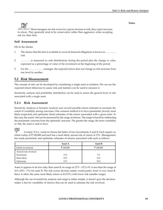 LOVELY PROFESSIONAL UNIVERSITY 69
Unit 5: Risk and Return Analysis
Notes
Did u know? Most managers are risk averse for a given increase in risk, they expect increase
in return. They generally tend to be conservative rather than aggressive when accepting
risk for their firm.
Self Assessment
Fill in the blanks:
1. The chance that the firm is available to cover its financial obligations is known as ………….
risk.
2. ………….is measured as cash distributions during the period plus the change in value
expressed as a percentage of value of the investment at the beginning of the period.
3. For the ……………….manager, the expected return does not change as risk increases from
one level to another.
5.2 Risk Measurement
The concept of risk can be developed by considering a single asset in isolation. We can see the
expected return behaviour to assess risk and statistics can be used to measure it.
Sensitivity analysis and probability distribution can be used to assess the general level of risk
associated with a single asset.
5.2.1 Risk Assessment
Sensitivity Analysis or Scenario Analysis uses several possible return estimates to ascertain the
extent of variability among outcomes. One common method is to have pessimistic (worst), most
likely (expected) and optimistic (best) estimates of the return associated with a given asset. In
this case, the assets’ risk can be measured by the range of returns. The range is found by subtracting
the pessimistic outcome from the optimistic outcome. The greater the range, the more variability
or risk, the asset is said to have.
Example: N Co. wants to choose the better of two investments A and B. Each require an
initial outlay of 100,000 and each has a most likely annual rate of return of 15%. Management
has made pessimistic and optimistic estimates of returns associated with each as follows:
Asset A Asset B
Initial investment 100,000 100,000
Annual rate of return
Pessimistic
Most likely
Optimistic
13%
15%
17%
7%
15%
23%
Asset A appears to be less risky than asset B, its range of (17% –13%) 4% is less than the range of
16% (23% –7%) for asset B. The risk averse decision maker would prefer Asset A over Asset B.
Since A offers the same most likely return as B (15%) with lower risk (smaller range).
Although the use of sensitivity analysis and range is rather simple, it doesn’t give the decision-
maker a feel for variability of returns that can be used to estimate the risk involved.
 