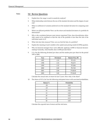 84 LOVELY PROFESSIONAL UNIVERSITY
Financial Management
Notes 5.8 Review Questions
1. Explain how the range is used in sensitivity analysis?
2. What relationship exists between the size of the standard deviation and the degree of asset
risk?
3. When is coefficient of variation preferred over the standard deviation for comparing asset
risk?
4. What is an efficient portfolio? How can the return and standard deviation of a portfolio be
determined?
5. Why is the correlation between asset returns important? How does diversification allow
risky assets to be combined so that the risk of the portfolio is less than the risk of the
individual assets in it?
6. What risk does beta measure? How can you find the beta of a portfolio?
7. Explain the meaning of each variable in the capital asset pricing model (CAPM) equation.
8. Why do financial managers have some difficulty applying CAPM in financial decision-
making? Generally, what benefits does CAPM provide them?
9. J Co. has the following dividend per share and the market price per share for the period
1997 to 2002.
Year Dividend Market Price ( )
1997 1.53 31.25
1998 1.53 20.75
1999 1.53 30.88
2000 2.00 67.00
2001 2.00 100.00
2002 3.00 154.00
Calculate the annual rates of return for last 5 years. How risky is the share?
10. The shares of H.Co.Ltd. has the following anticipated return with associated probabilities.
Return % Probability
–20 0.05
–10 0.10
10 0.20
15 0.25
20 0.20
25 0.15
30 0.05
Calculate the expected rate of return and the risk factor.
 