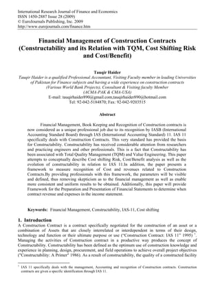 International Research Journal of Finance and Economics
ISSN 1450-2887 Issue 28 (2009)
© EuroJournals Publishing, Inc. 2009
http://www.eurojournals.com/finance.htm


      Financial Management of Construction Contracts
(Constructability and its Relation with TQM, Cost Shifting Risk
                        and Cost/Benefit)

                                           Tauqir Haider
Tauqir Haider is a qualified Professional Accountant, Visiting Faculty member in leading Universities
      of Pakistan for Finance subjects and having a wide experience on construction contracts
               (Various World Bank Projects), Consultant & Visiting faculty Member
                                     (ACMA-PAK & CMA-USA)
                 E-mail: tauqirhaider890@gmail.com,tauqirhaider890@hotmail.com
                             Tel: 92-042-5184870; Fax: 92-042-9203515

                                                      Abstract

                Financial Management, Book Keeping and Recognition of Construction contracts is
        now considered as a unique professional job due to its recognition by IASB (International
        Accounting Standard Board) through IAS (International Accounting Standard) 11. IAS 11
        specifically deals with Construction Contracts. This very standard has provided the basis
        for Constructability. Constructability has received considerable attention from researchers
        and practicing engineers and other professionals. This is a fact that Constructability has
        been associated with Total Quality Management (TQM) and Value Engineering. This paper
        attempts to conceptually describe Cost shifting Risk, Cost/Benefit analysis as well as the
        evolution of constructability in relation to IAS 11.In addition, the paper presents a
        framework to measure recognition of Cost and revenues related to Construction
        Contracts.By providing professionals with this framework, the parameters will be visible
        and defined, thus removing skepticism as to the financial management as well as enable
        more consistent and uniform results to be obtained. Additionally, this paper will provide
        Framework for the Preparation and Presentation of Financial Statements to determine when
        contract revenue and expenses in the income statement.


        Keywords: Financial Management, Constructability, IAS-11, Cost shifting

1. Introduction
A Construction Contract is a contract specifically negotiated for the construction of an asset or a
combination of Assets that are closely interrelated or interdependent in terms of their design,
technology and function or their ultimate purpose or use (“Construction Contract: IAS 11” 1995) 1.
Managing the activities of Construction contract in a productive way produces the concept of
Constructability. Constructability has been defined as the optimum use of construction knowledge and
experience in planning, design, procurement, and field operations to achieve overall project objectives
("Constructability: A Primer" 1986). As a result of constructability, the quality of a constructed facility

1
    IAS 11 specifically deals with the management, Accounting and recognition of Construction contracts. Construction
    contracts are given a specific identification through IAS 11.
 
