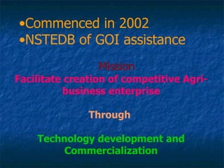 Commenced in 2002  NSTEDB of GOI assistance Mission Facilitate creation of competitive Agri-business enterprise Through   Technology development and Commercialization 