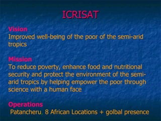 ICRISAT Vision Improved well-being of the poor of the semi-arid tropics Mission To reduce poverty, enhance food and nutritional security and protect the environment of the semi-arid tropics by helping empower the poor through science with a human face Operations   Patancheru ,  8 African Locations + golbal presence 