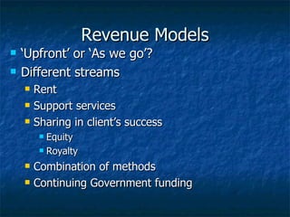 Revenue Models ‘Upfront’ or ‘As we go’? Different streams Rent Support services Sharing in client’s success Equity Royalty Combination of methods Continuing Government funding 