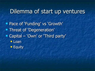 Dilemma of start up ventures Pace of ‘Funding’ vs ‘Growth’ Threat of ‘Degeneration’ Capital – ‘Own’ or ‘Third party’ Loan Equity 