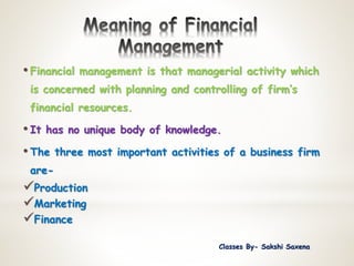 • Financial management is that managerial activity which
is concerned with planning and controlling of firm’s
financial resources.
• It has no unique body of knowledge.
• The three most important activities of a business firm
are-
Production
Marketing
Finance
Classes By- Sakshi Saxena
 
