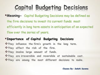 Meaning- Capital Budgeting Decisions may be defined as
the firm decisions to invest its current funds most
efficiently in long term assets in anticipation of an expected
flow over the series of years.
Importance of Capital Budgeting Decisions
They influence the firm’s growth in the long term.
They affect the risk of the firm.
They involve large amount of funds.
They are irreversible and reversible at sustainable cost.
They are among the most different decisions to make.
Classes By- Sakshi Saxena
 