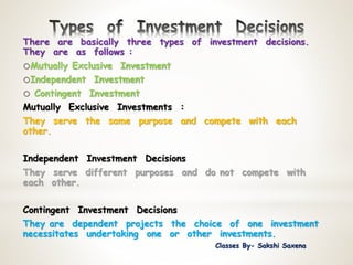 There are basically three types of investment decisions.
They are as follows :
oMutually Exclusive Investment
oIndependent Investment
o Contingent Investment
Mutually Exclusive Investments :
They serve the same purpose and compete with each
other.
Independent Investment Decisions
They serve different purposes and do not compete with
each other.
Contingent Investment Decisions
They are dependent projects the choice of one investment
necessitates undertaking one or other investments.
Classes By- Sakshi Saxena
 