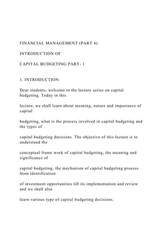 FINANCIAL MANAGEMENT (PART 4)
INTRODUCTION OF
CAPITAL BUDGETING PART- 1
1. INTRODUCTION
Dear students, welcome to the lecture series on capital
budgeting. Today in this
lecture, we shall learn about meaning, nature and importance of
capital
budgeting, what is the process involved in capital budgeting and
the types of
capital budgeting decisions. The objective of this lecture is to
understand the
conceptual frame work of capital budgeting, the meaning and
significance of
capital budgeting, the mechanism of capital budgeting process
from identification
of investment opportunities till its implementation and review
and we shall also
learn various type of capital budgeting decisions.
 