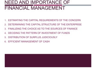 NEED AND IMPORTANCE OF
FINANCIAL MANAGEMENT
1. ESTIMATING THE CAPITAL REQUIREMENTS OF THE CONCERN
2. DETERMINING THE CAPITAL STRUCTURE OF THE ENTERPRISE
3. FINALIZING THE CHOICE AS TO THE SOURCES OF FINANCE
4. DECIDING THE PATTERN OF INVESTMENT OF FUNDS
5. DISTRIBUTION OF SURPLUS JUDICIOUSLY
6. EFFICIENT MANAGEMENT OF CASH
 