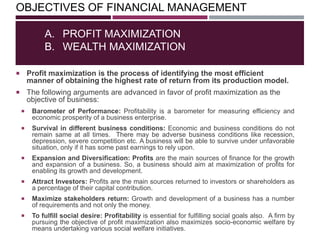 OBJECTIVES OF FINANCIAL MANAGEMENT
 Profit maximization is the process of identifying the most efficient
manner of obtaining the highest rate of return from its production model.
 The following arguments are advanced in favor of profit maximization as the
objective of business:
A. PROFIT MAXIMIZATION
B. WEALTH MAXIMIZATION
 Barometer of Performance: Profitability is a barometer for measuring efficiency and
economic prosperity of a business enterprise.
 Survival in different business conditions: Economic and business conditions do not
remain same at all times. There may be adverse business conditions like recession,
depression, severe competition etc. A business will be able to survive under unfavorable
situation, only if it has some past earnings to rely upon.
 Expansion and Diversification: Profits are the main sources of finance for the growth
and expansion of a business. So, a business should aim at maximization of profits for
enabling its growth and development.
 Attract Investors: Profits are the main sources returned to investors or shareholders as
a percentage of their capital contribution.
 Maximize stakeholders return: Growth and development of a business has a number
of requirements and not only the money.
 To fulfill social desire: Profitability is essential for fulfilling social goals also. A firm by
pursuing the objective of profit maximization also maximizes socio-economic welfare by
means undertaking various social welfare initiatives.
 