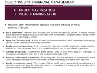 OBJECTIVES OF FINANCIAL MANAGEMENT
 However, profit maximization objective has been criticized on many
grounds. They are:
A. PROFIT MAXIMIZATION
B. WEALTH MAXIMIZATION
 Not a clear term: The term ‗profit‘ is vague and it cannot be precisely defined. It means different
things for different people. Should we consider short-term profits or long-term profits? Does it mean
total profits or earnings per share?
 Does not Considers Risk: It does not take into consideration the risk of the prospective earnings
stream. Some projects are more risky than other.
 Leads to corrupt practices: A firm pursuing the objective of profit maximization starts exploiting
workers and the consumers. Hence, it is immoral and leads to a number of corrupt practices.
 Attracts competition: Supernormal profit attracts entry of new firms because knowledge is
everywhere and also the main aim of any producers is to make profit.
 Induces Government intervention: Firms may fear that the existence of supernormal profits
would attract government intervention into the market and thereby restrict the firm‘s activities.
 Leads to employee unrest: The concept of larger profit making would result in employers and
business owners not only focusing their attention on making a financial profit at all cost which
inevitably leads to workforce exploitation
 
