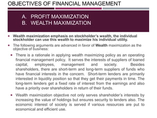 OBJECTIVES OF FINANCIAL MANAGEMENT
 Wealth maximization emphasis on stockholder’s wealth, the individual
stockholder can use this wealth to maximize his individual utility.
 The following arguments are advanced in favor of Wealth maximization as the
objective of business:
A. PROFIT MAXIMIZATION
B. WEALTH MAXIMIZATION
 There is a rationale in applying wealth maximizing policy as an operating
financial management policy. It serves the interests of suppliers of loaned
capital, employees, management and society. Besides
shareholders, there are short-term and long-term suppliers of funds who
have financial interests in the concern. Short-term lenders are primarily
interested in liquidity position so that they get their payments in time. The
long-term lenders get a fixed rate of interest from the earnings and also
have a priority over shareholders in return of their funds.
 Wealth maximization objective not only serves shareholder‘s interests by
increasing the value of holdings but ensures security to lenders also. The
economic interest of society is served if various resources are put to
economical and efficient use.
 