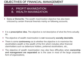 OBJECTIVES OF FINANCIAL MANAGEMENT
 Cons or Demerits: The wealth maximization objective has also been
criticized by certain financial theorists mainly on following accounts;
A. PROFIT MAXIMIZATION
B. WEALTH MAXIMIZATION
 It is a prescriptive idea. The objective is not descriptive of what the firms actually
do.
 The objective of wealth maximization is not necessarily socially desirable.
 There is some controversy as to whether the objective is to maximize the
stockholders wealth or the wealth of the firm which includes other financial
claimholders such as debenture holders, preferred stockholders, etc.,
 The objective of wealth maximization may also face difficulties when ownership
and management are separated as is the case in most of the large corporate
form of organizations.
 
