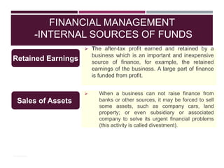 FINANCIAL MANAGEMENT
-INTERNAL SOURCES OF FUNDS
 The after-tax profit earned and retained by a
business which is an important and inexpensive
source of finance, for example, the retained
earnings of the business. A large part of finance
is funded from profit.
Retained Earnings
© PhotoDisc
 When a business can not raise finance from
banks or other sources, it may be forced to sell
some assets, such as company cars, land
property; or even subsidiary or associated
company to solve its urgent financial problems
(this activity is called divestment).
Sales of Assets
 