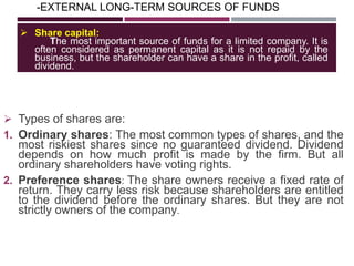 -EXTERNAL LONG-TERM SOURCES OF FUNDS
 Types of shares are:
1. Ordinary shares: The most common types of shares, and the
most riskiest shares since no guaranteed dividend. Dividend
depends on how much profit is made by the firm. But all
ordinary shareholders have voting rights.
2. Preference shares: The share owners receive a fixed rate of
return. They carry less risk because shareholders are entitled
to the dividend before the ordinary shares. But they are not
strictly owners of the company.
 Share capital:
The most important source of funds for a limited company. It is
often considered as permanent capital as it is not repaid by the
business, but the shareholder can have a share in the profit, called
dividend.
 