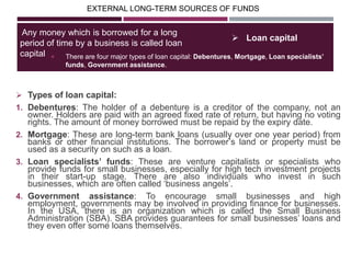 EXTERNAL LONG-TERM SOURCES OF FUNDS
 There are four major types of loan capital: Debentures, Mortgage, Loan specialists’
funds, Government assistance.
Any money which is borrowed for a long
period of time by a business is called loan
capital
 Loan capital
 Types of loan capital:
1. Debentures: The holder of a debenture is a creditor of the company, not an
owner. Holders are paid with an agreed fixed rate of return, but having no voting
rights. The amount of money borrowed must be repaid by the expiry date.
2. Mortgage: These are long-term bank loans (usually over one year period) from
banks or other financial institutions. The borrower‘s land or property must be
used as a security on such as a loan.
3. Loan specialists’ funds: These are venture capitalists or specialists who
provide funds for small businesses, especially for high tech investment projects
in their start-up stage. There are also individuals who invest in such
businesses, which are often called ‗business angels‘.
4. Government assistance: To encourage small businesses and high
employment, governments may be involved in providing finance for businesses.
In the USA, there is an organization which is called the Small Business
Administration (SBA). SBA provides guarantees for small businesses‘ loans and
they even offer some loans themselves.
 