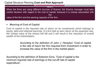 Cost of capital is also called as cut-off rate, target rate, hurdle rate and required rate of
return.
When the firms are using different sources of finance, the finance manager must take
careful decision with regard to the cost of capital; because it is closely associated with
the
value of the firm and the earning capacity of the firm.
Capital Structure Planning Cost and Risk Approach
 Meaning of Cost of Capital
Cost of capital is the required rate of return on its investments which belongs to
equity, debt and retained earnings. If a firm fails to earn return at the expected rate,
the market value of the shares will fall and it will result in the reduction of overall
wealth of the shareholders.
According to the definition of John J. Hampton ―Cost of capital
is the rate of return the firm required from investment in order to
increase the value of the firm in the market place‖.
According to the definition of Solomon Ezra, ―Cost of capital is the
minimum required rate of earnings or the cut-off rate of capital
expenditure‖.
 