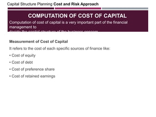 COMPUTATION OF COST OF CAPITAL
Measurement of Cost of Capital
It refers to the cost of each specific sources of finance like:
• Cost of equity
• Cost of debt
• Cost of preference share
• Cost of retained earnings
Capital Structure Planning Cost and Risk Approach
Computation of cost of capital is a very important part of the financial
management to
decide the capital structure of the business concern.
 