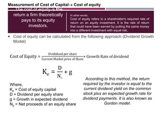 The cost of equity is the
return a firm theoretically
pays to its equity
investors.
 Cost of equity can be calculated from the following approach (Dividend Growth
Model)
In other words:
Cost of equity refers to a shareholder's required rate of
return on an equity investment. It is the rate of return
that could have been earned by putting the same money
into a different investment with equal risk.
Measurement of Cost of Capital Cost of equity
Where,
Ke = Cost of equity capital
D = Dividend per equity share
g = Growth in expected dividend
Np = Net proceeds of an equity share
According to this method, the return
required by the investor is equal to the
current dividend yield on the common
stock plus an expected growth rate for
dividend payments. It is also known as
Gordon model.
 