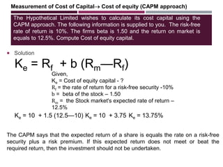 The Hypothetical Limited wishes to calculate its cost capital using the
CAPM approach. The following information is supplied to you. The risk-free
rate of return is 10%. The firms beta is 1.50 and the return on market is
equals to 12.5%. Compute Cost of equity capital.
 Solution
Measurement of Cost of Capital Cost of equity (CAPM approach)
Ke = Rf + b (Rm—Rf)
Given,
Ke = Cost of equity capital - ?
Rf = the rate of return for a risk-free security -10%
b = beta of the stock – 1.50
Rm = the Stock market's expected rate of return –
12.5%
The CAPM says that the expected return of a share is equals the rate on a risk-free
security plus a risk premium. If this expected return does not meet or beat the
required return, then the investment should not be undertaken.
Ke = 10 + 1.5 (12.5—10) Ke = 10 + 3.75 Ke = 13.75%
 