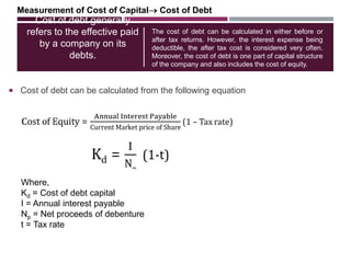 Cost of debt generally
refers to the effective paid
by a company on its
debts.
 Cost of debt can be calculated from the following equation
The cost of debt can be calculated in either before or
after tax returns. However, the interest expense being
deductible, the after tax cost is considered very often.
Moreover, the cost of debt is one part of capital structure
of the company and also includes the cost of equity.
Measurement of Cost of Capital Cost of Debt
Where,
Kd = Cost of debt capital
I = Annual interest payable
Np = Net proceeds of debenture
t = Tax rate
 