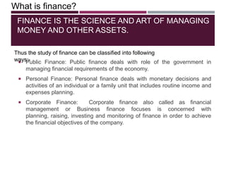 FINANCE IS THE SCIENCE AND ART OF MANAGING
MONEY AND OTHER ASSETS.
 Public Finance: Public finance deals with role of the government in
managing financial requirements of the economy.
 Personal Finance: Personal finance deals with monetary decisions and
activities of an individual or a family unit that includes routine income and
expenses planning.
 Corporate Finance: Corporate finance also called as financial
management or Business finance focuses is concerned with
planning, raising, investing and monitoring of finance in order to achieve
the financial objectives of the company.
What is finance?
Thus the study of finance can be classified into following
ways:-
 