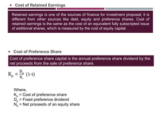 Retained earnings is one of the sources of finance for investment proposal; it is
different from other sources like debt, equity and preference shares. Cost of
retained earnings is the same as the cost of an equivalent fully subscripted issue
of additional shares, which is measured by the cost of equity capital.
 Cost of Retained Earnings
Cost of preference share capital is the annual preference share dividend by the
net proceeds from the sale of preference share.
 Cost of Preference Share
Where,
Kp = Cost of preference share
Dp = Fixed preference dividend
Np = Net proceeds of an equity share
 