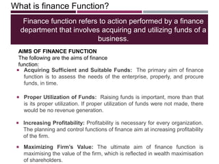 Finance function refers to action performed by a finance
department that involves acquiring and utilizing funds of a
business.
 Increasing Profitability: Profitability is necessary for every organization.
The planning and control functions of finance aim at increasing profitability
of the firm.
What is finance Function?
 Acquiring Sufficient and Suitable Funds: The primary aim of finance
function is to assess the needs of the enterprise, properly, and procure
funds, in time.
 Proper Utilization of Funds: Raising funds is important, more than that
is its proper utilization. If proper utilization of funds were not made, there
would be no revenue generation.
 Maximizing Firm’s Value: The ultimate aim of finance function is
maximising the value of the firm, which is reflected in wealth maximisation
of shareholders.
AIMS OF FINANCE FUNCTION
The following are the aims of finance
function:
 