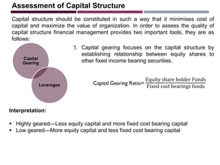 Assessment of Capital Structure
Capital structure should be constituted in such a way that it minimises cost of
capital and maximize the value of organization. In order to assess the quality of
capital structure financial management provides two important tools, they are as
follows:
Capital
Gearing
Leverages
1. Capital gearing focuses on the capital structure by
establishing relationship between equity shares to
other fixed income bearing securities.
Interpretation:
 Highly geared—Less equity capital and more fixed cost bearing capital
 Low geared—More equity capital and less fixed cost bearing capital
 