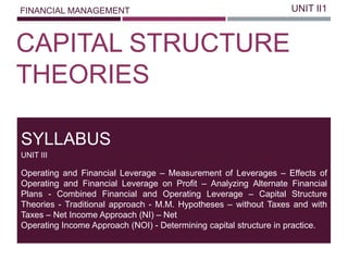 FINANCIAL MANAGEMENT
CAPITAL STRUCTURE
THEORIES
UNIT II1
Operating and Financial Leverage – Measurement of Leverages – Effects of
Operating and Financial Leverage on Profit – Analyzing Alternate Financial
Plans - Combined Financial and Operating Leverage – Capital Structure
Theories - Traditional approach - M.M. Hypotheses – without Taxes and with
Taxes – Net Income Approach (NI) – Net
Operating Income Approach (NOI) - Determining capital structure in practice.
SYLLABUS
UNIT III
 