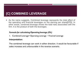 [C] COMBINED LEVERAGE
 As the name suggests, Combined leverage represents the total effect of
the operating and financial leverages on the earning per share[EPS]. In
other words, combined leverage shows the total risks associated with the
firm. It is the product of both the leverages.
Interpretation:
The combined leverage can work in either direction. It would be favourable if
sales increase and unfavourable in the reverse scenario.
 