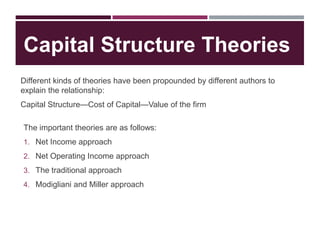 Capital Structure Theories
Different kinds of theories have been propounded by different authors to
explain the relationship:
Capital Structure—Cost of Capital—Value of the firm
The important theories are as follows:
1. Net Income approach
2. Net Operating Income approach
3. The traditional approach
4. Modigliani and Miller approach
 