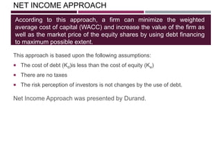 NET INCOME APPROACH
This approach is based upon the following assumptions:
 The cost of debt (Kd)is less than the cost of equity (Ke)
 There are no taxes
 The risk perception of investors is not changes by the use of debt.
According to this approach, a firm can minimize the weighted
average cost of capital (WACC) and increase the value of the firm as
well as the market price of the equity shares by using debt financing
to maximum possible extent.
Net Income Approach was presented by Durand.
 