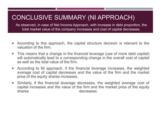 CONCLUSIVE SUMMARY (NI APPROACH)
 According to this approach, the capital structure decision is relevant to the
valuation of the firm.
 This means that a change in the financial leverage (use of more debt capital)
will automatically lead to a corresponding change in the overall cost of capital
as well as the total value of the firm.
 According to NI approach, if the financial leverage increases, the weighted
average cost of capital decreases and the value of the firm and the market
price of the equity shares increases.
 Similarly, if the financial leverage decreases, the weighted average cost of
capital increases and the value of the firm and the market price of the equity
shares decreases.
As observed, in case of Net Income Approach, with increase in debt proportion, the
total market value of the company increases and cost of capital decreases.
 