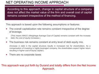 NET OPERATING INCOME APPROACH
This approach is based upon the following assumptions or features:
 The overall capitalization rate remains constant irrespective of the degree
of leverage.
(This means WACC (Weightage Average Cost of Capital) remains constant with the increase
in debt, the cost of equity increases.)
 The business risk remains constant at entry level of debt equity mix.
(Increase in debt in the capital structure results in increased risk for shareholders. As a
compensation of investing in highly leveraged company, the shareholders expect higher return
resulting in higher cost of equity capital.)
 There are no corporate taxes
According to this approach, change in capital structure of a company
does not affect the market value of the firm and overall cost of capital
remains constant irrespective of the method of financing.
This approach was put forth by Durand and totally differs from the Net Income
Approach.
 