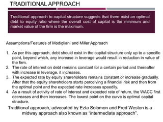 TRADITIONAL APPROACH
Traditional approach to capital structure suggests that there exist an optimal
debt to equity ratio where the overall cost of capital is the minimum and
market value of the firm is the maximum.
Traditional approach, advocated by Ezta Solomon and Fred Weston is a
midway approach also known as ―intermediate approach‖.
Assumptions/Features of Modigliani and Miller Approach
1. As per this approach, debt should exist in the capital structure only up to a specific
point, beyond which, any increase in leverage would result in reduction in value of
the firm.
2. The rate of interest on debt remains constant for a certain period and thereafter
with increase in leverage, it increases.
3. The expected rate by equity shareholders remains constant or increase gradually.
After that the equity shareholders starts perceiving a financial risk and then from
the optimal point and the expected rate increases speedily.
4. As a result of activity of rate of interest and expected rate of return, the WACC first
decreases and then increases. The lowest point on the curve is optimal capital
structure.
 