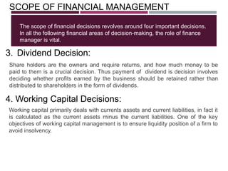 SCOPE OF FINANCIAL MANAGEMENT
The scope of financial decisions revolves around four important decisions.
In all the following financial areas of decision-making, the role of finance
manager is vital.
Share holders are the owners and require returns, and how much money to be
paid to them is a crucial decision. Thus payment of dividend is decision involves
deciding whether profits earned by the business should be retained rather than
distributed to shareholders in the form of dividends.
3. Dividend Decision:
Working capital primarily deals with currents assets and current liabilities, in fact it
is calculated as the current assets minus the current liabilities. One of the key
objectives of working capital management is to ensure liquidity position of a firm to
avoid insolvency.
4. Working Capital Decisions:
 