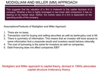 MODIGLIANI AND MILLER (MM) APPROACH
This suggests that the valuation of a firm is irrelevant to the capital structure of a
company. Whether a firm is highly leveraged or has lower debt component, it has no
bearing on its market value. Rather, the market value of a firm is dependent on the
operating profits of the company.
Modigliani and Miller approach to capital theory, devised in 1950s advocates
capital structure irrelevancy theory.
Assumptions/Features of Modigliani and Miller Approach
1. There are no taxes.
2. Transaction cost for buying and selling securities as well as bankruptcy cost is Nil.
3. There is symmetry of information. This means that an investor will have access to
same information that a corporate would and investors would behave rationally.
4. The cost of borrowing is the same for investors as well as companies.
5. Debt financing does not affect companies EBIT
 