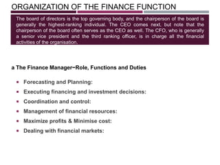 ORGANIZATION OF THE FINANCE FUNCTION
 Forecasting and Planning:
 Executing financing and investment decisions:
 Coordination and control:
 Management of financial resources:
 Maximize profits & Minimise cost:
 Dealing with financial markets:
The board of directors is the top governing body, and the chairperson of the board is
generally the highest-ranking individual. The CEO comes next, but note that the
chairperson of the board often serves as the CEO as well. The CFO, who is generally
a senior vice president and the third ranking officer, is in charge all the financial
activities of the organisation.
a The Finance Manager−Role, Functions and Duties
 