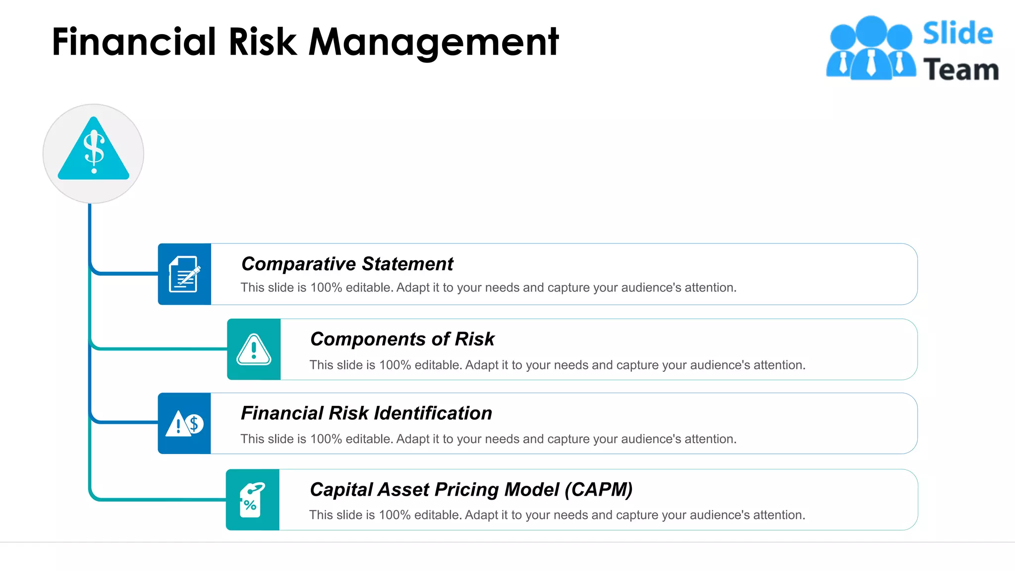 Financial Risk Management
Capital Asset Pricing Model (CAPM)
This slide is 100% editable. Adapt it to your needs and capture your audience's attention.
Financial Risk Identification
This slide is 100% editable. Adapt it to your needs and capture your audience's attention.
Components of Risk
This slide is 100% editable. Adapt it to your needs and capture your audience's attention.
Comparative Statement
This slide is 100% editable. Adapt it to your needs and capture your audience's attention.
56
 