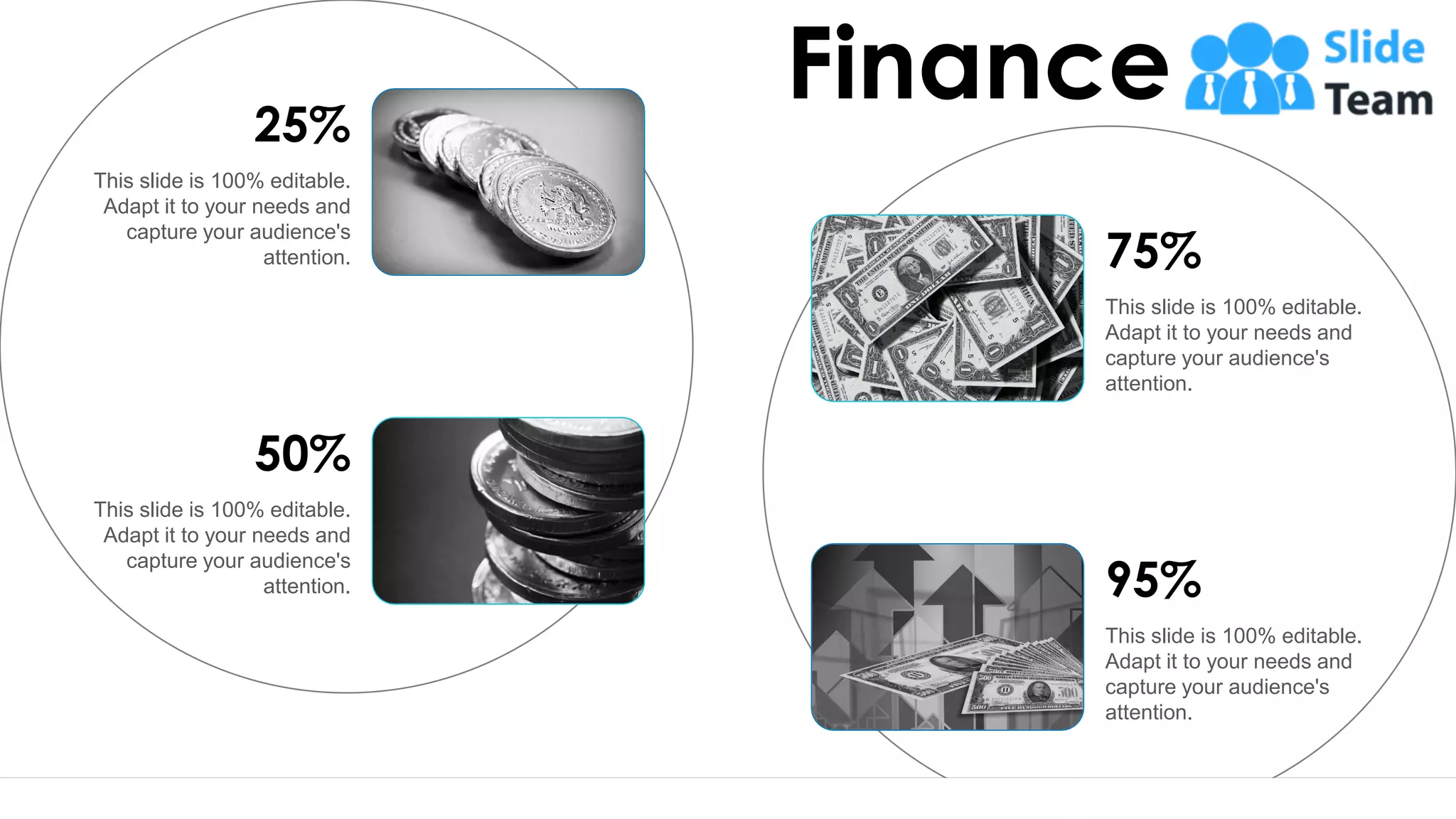 76
Finance
This slide is 100% editable.
Adapt it to your needs and
capture your audience's
attention.
25%
This slide is 100% editable.
Adapt it to your needs and
capture your audience's
attention.
50%
This slide is 100% editable.
Adapt it to your needs and
capture your audience's
attention.
75%
This slide is 100% editable.
Adapt it to your needs and
capture your audience's
attention.
95%
 
