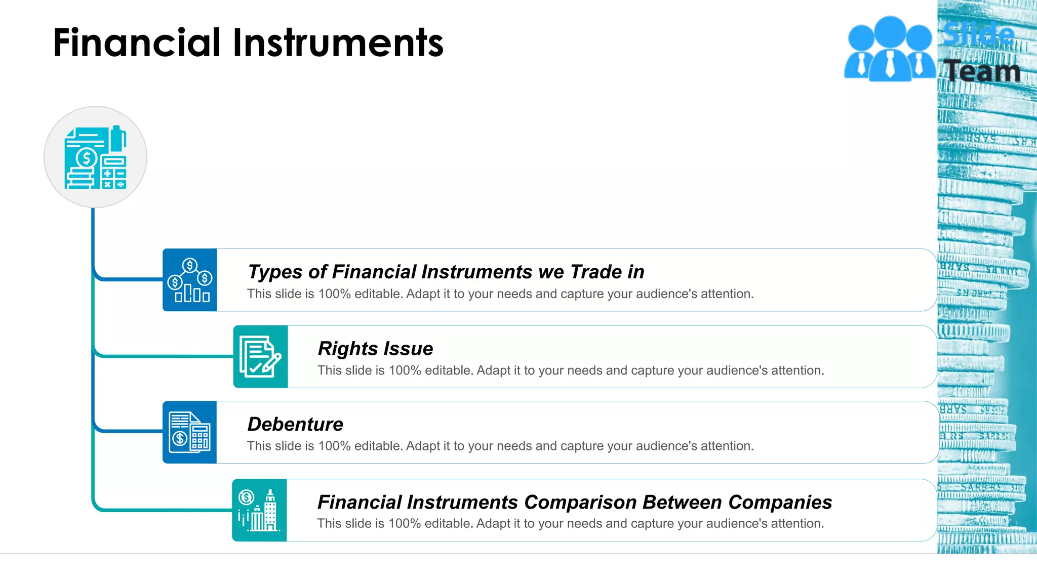 Financial Instruments
Financial Instruments Comparison Between Companies
This slide is 100% editable. Adapt it to your needs and capture your audience's attention.
Debenture
This slide is 100% editable. Adapt it to your needs and capture your audience's attention.
Rights Issue
This slide is 100% editable. Adapt it to your needs and capture your audience's attention.
Types of Financial Instruments we Trade in
This slide is 100% editable. Adapt it to your needs and capture your audience's attention.
9
 