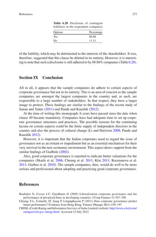 273
of the liability, which may be detrimental to the interests of the shareholders. It was,
therefore, suggested that this clause be deleted in its entirety. However, it is interest-
ing to note that such a disclosure is still adhered to by 88.88% companies (Table 6.28).
Section IX Conclusion
All in all, it appears that the sample companies do adhere to certain aspects of
corporate governance but not in its entirety. This is an area of concern as the sample
companies are amongst the largest companies in the country and, as such, are
responsible to a large number of stakeholders. In that respect, they have a larger
image to protect. These ﬁndings are similar to the ﬁndings of the recent study of
Sanan and Yadav (2011) and Pande and Kaushik (2012).
At the time of writing this monograph, 6 years have passed since the date when
clause 49 became mandatory. Companies have had adequate time to set up corpo-
rate governance structures and practices. The possible reasons for the continuing
lacuna on certain aspects could be the ﬁnite supply of independent directors in the
country and also the process of cultural change (Li and Harrison 2008; Pande and
Kaushik 2012).
However, it is important that the Indian corporates need to regard the issue of
governance not as an irritant or impediment but as an essential mechanism for their
very survival in the new economic environment. This aspect draws support from the
similar ﬁndings of Godbole (2002).
Also, good corporate governance is reported to indicate better valuations for the
companies (Skaife et al. 2006; Cheung et al. 2011; Klai 2011; Kocmanova et al.
2011; Gurbuz et al. 2010). The sample companies, thus, would do well to be more
serious and professional about adopting and practising good corporate governance.
References
Boubakri N, Cosset J-C, Guedhami O (2005) Liberalization corporate governance and the
performance of privatized ﬁrms in developing countries. J Corp Finance 11:767–790
Cheung Y-L, Connelly JT, Jiang P, Limpaphayom P (2011) Does corporate governance predict
future performance? Evidence from Hong Kong. Finance Manage 40(1):159–197
CRISIL (Credit Rating and Information Services of India Limited) website: http://www.crisil.com/
ratings/crisil-gvc-ratings.html. Accessed 12 July 2012
Table 6.28 Disclosure of contingent
liabilities in the respondent companies
Options Percentage
Yes 88.88
No 11.11
References
 