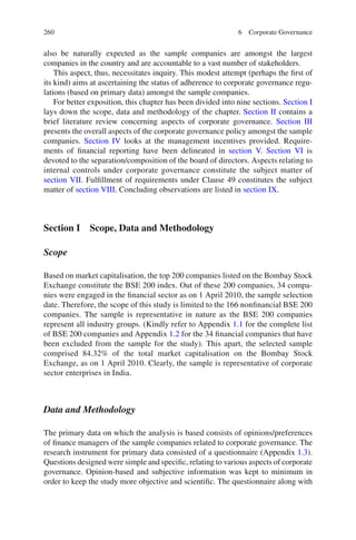 260
also be naturally expected as the sample companies are amongst the largest
companies in the country and are accountable to a vast number of stakeholders.
This aspect, thus, necessitates inquiry. This modest attempt (perhaps the ﬁrst of
its kind) aims at ascertaining the status of adherence to corporate governance regu-
lations (based on primary data) amongst the sample companies.
For better exposition, this chapter has been divided into nine sections. Section I
lays down the scope, data and methodology of the chapter. Section II contains a
brief literature review concerning aspects of corporate governance. Section III
presents the overall aspects of the corporate governance policy amongst the sample
companies. Section IV looks at the management incentives provided. Require-
ments of ﬁnancial reporting have been delineated in section V. Section VI is
devoted to the separation/composition of the board of directors. Aspects relating to
internal controls under corporate governance constitute the subject matter of
section VII. Fulﬁllment of requirements under Clause 49 constitutes the subject
matter of section VIII. Concluding observations are listed in section IX.
Section I Scope, Data and Methodology
Scope
Based on market capitalisation, the top 200 companies listed on the Bombay Stock
Exchange constitute the BSE 200 index. Out of these 200 companies, 34 compa-
nies were engaged in the ﬁnancial sector as on 1 April 2010, the sample selection
date. Therefore, the scope of this study is limited to the 166 nonﬁnancial BSE 200
companies. The sample is representative in nature as the BSE 200 companies
represent all industry groups. (Kindly refer to Appendix 1.1 for the complete list
of BSE 200 companies and Appendix 1.2 for the 34 ﬁnancial companies that have
been excluded from the sample for the study). This apart, the selected sample
comprised 84.32% of the total market capitalisation on the Bombay Stock
Exchange, as on 1 April 2010. Clearly, the sample is representative of corporate
sector enterprises in India.
Data and Methodology
The primary data on which the analysis is based consists of opinions/preferences
of ﬁnance managers of the sample companies related to corporate governance. The
research instrument for primary data consisted of a questionnaire (Appendix 1.3).
Questions designed were simple and speciﬁc, relating to various aspects of corporate
governance. Opinion-based and subjective information was kept to minimum in
order to keep the study more objective and scientiﬁc. The questionnaire along with
6 Corporate Governance
 
